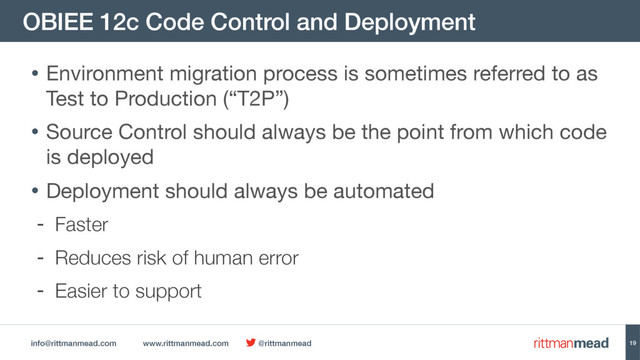 info@rittmanmead.com www.rittmanmead.com @rittmanmead
OBIEE 12c Code Control and Deployment
19
• Environment migration process is sometimes referred to as
Test to Production (“T2P”)

• Source Control should always be the point from which code
is deployed

• Deployment should always be automated

- Faster
- Reduces risk of human error
- Easier to support

