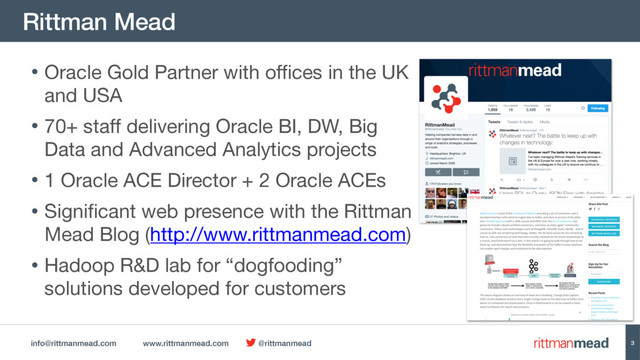 info@rittmanmead.com www.rittmanmead.com @rittmanmead
Rittman Mead
3
• Oracle Gold Partner with offices in the UK
and USA

• 70+ staff delivering Oracle BI, DW, Big
Data and Advanced Analytics projects

• 1 Oracle ACE Director + 2 Oracle ACEs

• Significant web presence with the Rittman
Mead Blog (http://www.rittmanmead.com)

• Hadoop R&D lab for “dogfooding”
solutions developed for customers
