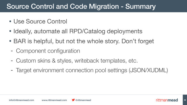 info@rittmanmead.com www.rittmanmead.com @rittmanmead
Source Control and Code Migration - Summary
38
• Use Source Control

• Ideally, automate all RPD/Catalog deployments

• BAR is helpful, but not the whole story. Don’t forget

- Component configuration
- Custom skins & styles, writeback templates, etc.
- Target environment connection pool settings (JSON/XUDML)
