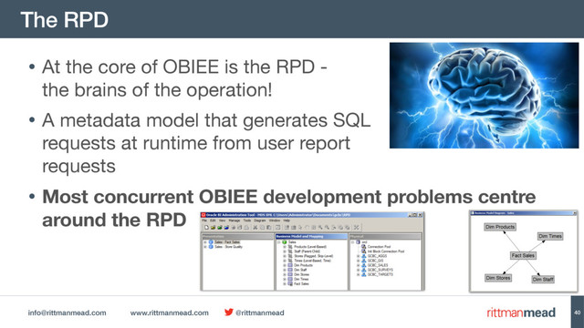 info@rittmanmead.com www.rittmanmead.com @rittmanmead
The RPD
40
• At the core of OBIEE is the RPD -  
the brains of the operation!

• A metadata model that generates SQL  
requests at runtime from user report  
requests

• Most concurrent OBIEE development problems centre
around the RPD
