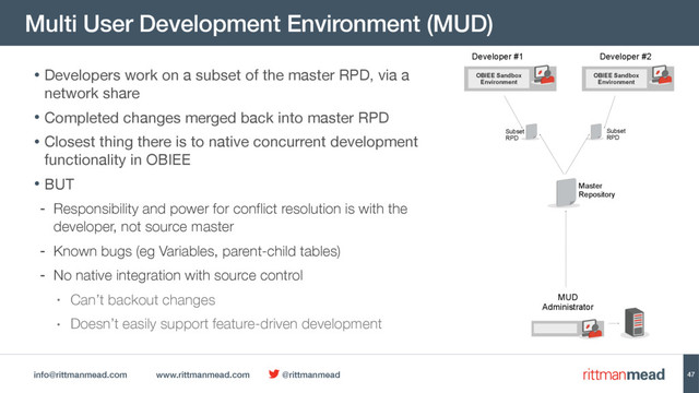 info@rittmanmead.com www.rittmanmead.com @rittmanmead
Multi User Development Environment (MUD)
47
OBIEE Sandbox
Environment
Developer #1 Developer #2
MUD
Administrator
Master  
Repository
Subset 
RPD
Subset 
RPD
• Developers work on a subset of the master RPD, via a
network share

• Completed changes merged back into master RPD

• Closest thing there is to native concurrent development
functionality in OBIEE

• BUT

- Responsibility and power for conflict resolution is with the
developer, not source master
- Known bugs (eg Variables, parent-child tables)
- No native integration with source control
• Can’t backout changes
• Doesn’t easily support feature-driven development
OBIEE Sandbox
Environment
