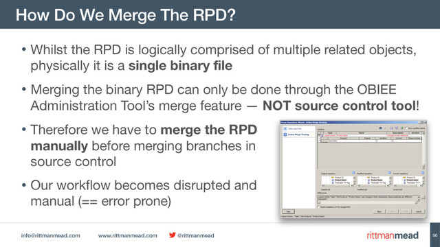 info@rittmanmead.com www.rittmanmead.com @rittmanmead
How Do We Merge The RPD?
50
• Whilst the RPD is logically comprised of multiple related objects,
physically it is a single binary file

• Merging the binary RPD can only be done through the OBIEE
Administration Tool’s merge feature — NOT source control tool!

• Therefore we have to merge the RPD  
manually before merging branches in  
source control

• Our workflow becomes disrupted and  
manual (== error prone)
