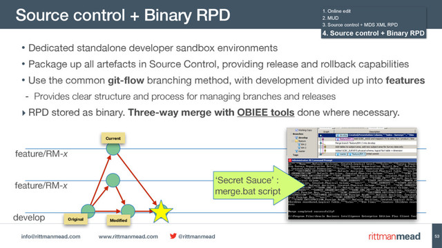 info@rittmanmead.com www.rittmanmead.com @rittmanmead
Source control + Binary RPD
53
• Dedicated standalone developer sandbox environments

• Package up all artefacts in Source Control, providing release and rollback capabilities

• Use the common git-flow branching method, with development divided up into features
- Provides clear structure and process for managing branches and releases
‣ RPD stored as binary. Three-way merge with OBIEE tools done where necessary.
develop
feature/RM-x
feature/RM-x
Original
Current
Modiﬁed
1. Online edit
2. MUD
3. Source control + MDS XML RPD
4. Source control + Binary RPD
‘Secret Sauce’ :
merge.bat script
