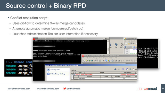 info@rittmanmead.com www.rittmanmead.com @rittmanmead
Source control + Binary RPD
54
• Conflict resolution script: 

- Uses git-flow to determine 3-way merge candidates
- Attempts automatic merge (comparerpd/patchrpd)
- Launches Administration Tool for user interaction if necessary
