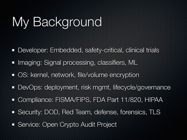My Background
Developer: Embedded, safety-critical, clinical trials
Imaging: Signal processing, classiﬁers, ML
OS: kernel, network, ﬁle/volume encryption
DevOps: deployment, risk mgmt, lifecycle/governance
Compliance: FISMA/FIPS, FDA Part 11/820, HIPAA
Security: DOD, Red Team, defense, forensics, TLS
Service: Open Crypto Audit Project
