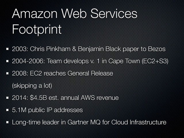 Amazon Web Services
Footprint
2003: Chris Pinkham & Benjamin Black paper to Bezos
2004-2006: Team develops v. 1 in Cape Town (EC2+S3)
2008: EC2 reaches General Release
(skipping a lot)
2014: $4.5B est. annual AWS revenue
5.1M public IP addresses
Long-time leader in Gartner MQ for Cloud Infrastructure
