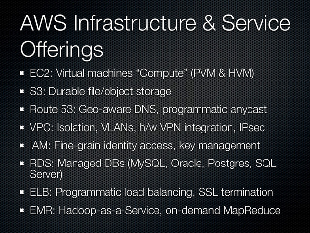 AWS Infrastructure & Service
Offerings
EC2: Virtual machines “Compute” (PVM & HVM)
S3: Durable ﬁle/object storage
Route 53: Geo-aware DNS, programmatic anycast
VPC: Isolation, VLANs, h/w VPN integration, IPsec
IAM: Fine-grain identity access, key management
RDS: Managed DBs (MySQL, Oracle, Postgres, SQL
Server)
ELB: Programmatic load balancing, SSL termination
EMR: Hadoop-as-a-Service, on-demand MapReduce
