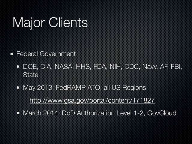 Major Clients
Federal Government
DOE, CIA, NASA, HHS, FDA, NIH, CDC, Navy, AF, FBI,
State
May 2013: FedRAMP ATO, all US Regions
http://www.gsa.gov/portal/content/171827
March 2014: DoD Authorization Level 1-2, GovCloud
