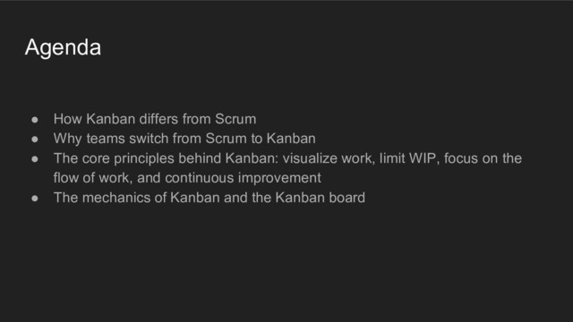 Agenda
● How Kanban differs from Scrum
● Why teams switch from Scrum to Kanban
● The core principles behind Kanban: visualize work, limit WIP, focus on the
flow of work, and continuous improvement
● The mechanics of Kanban and the Kanban board
