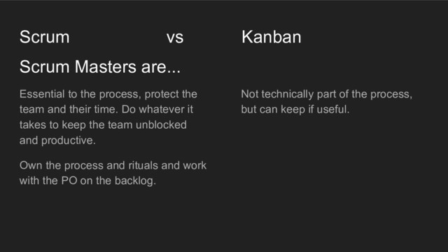 Not technically part of the process,
but can keep if useful.
Scrum Masters are...
Scrum vs Kanban
Essential to the process, protect the
team and their time. Do whatever it
takes to keep the team unblocked
and productive.
Own the process and rituals and work
with the PO on the backlog.
