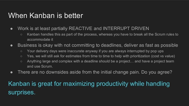 When Kanban is better
● Work is at least partially REACTIVE and INTERRUPT DRIVEN
○ Kanban handles this as part of the process, whereas you have to break all the Scrum rules to
accommodate it
● Business is okay with not committing to deadlines, deliver as fast as possible
○ Your delivery days were inaccurate anyway if you are always interrupted by pop ups
○ Yes, we will still ask for estimates from time to time to help with prioritization (cost vs value)
○ Anything large and complex with a deadline should be a project… and have a project team
and use Scrum.
● There are no downsides aside from the initial change pain. Do you agree?
Kanban is great for maximizing productivity while handling
surprises.

