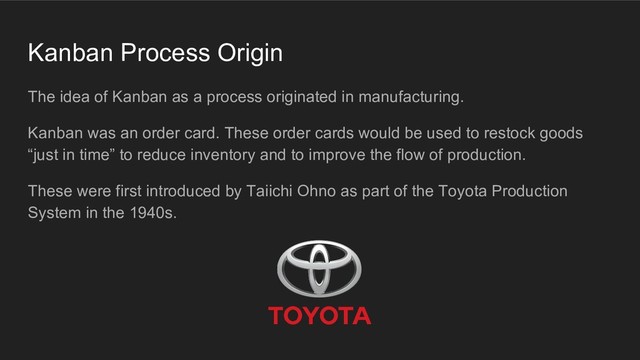 Kanban Process Origin
The idea of Kanban as a process originated in manufacturing.
Kanban was an order card. These order cards would be used to restock goods
“just in time” to reduce inventory and to improve the flow of production.
These were first introduced by Taiichi Ohno as part of the Toyota Production
System in the 1940s.

