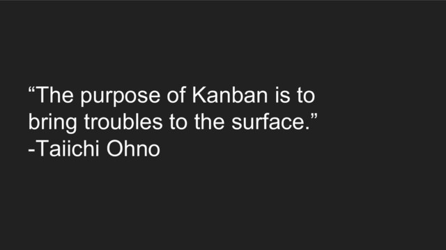 “The purpose of Kanban is to
bring troubles to the surface.”
-Taiichi Ohno
