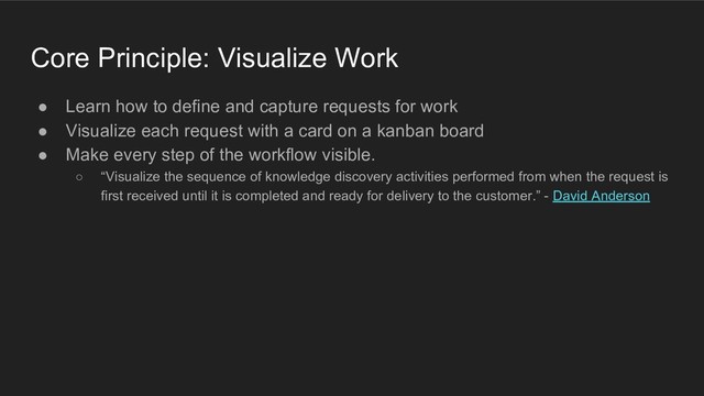 Core Principle: Visualize Work
● Learn how to define and capture requests for work
● Visualize each request with a card on a kanban board
● Make every step of the workflow visible.
○ “Visualize the sequence of knowledge discovery activities performed from when the request is
first received until it is completed and ready for delivery to the customer.” - David Anderson
