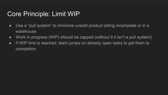 Core Principle: Limit WIP
● Use a “pull system” to minimize unsold product sitting incomplete or in a
warehouse
● Work in progress (WIP) should be capped (without it it isn’t a pull system)
● If WIP limit is reached, team jumps on already open tasks to get them to
completion
