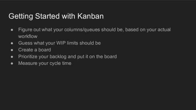 Getting Started with Kanban
● Figure out what your columns/queues should be, based on your actual
workflow
● Guess what your WIP limits should be
● Create a board
● Prioritize your backlog and put it on the board
● Measure your cycle time
