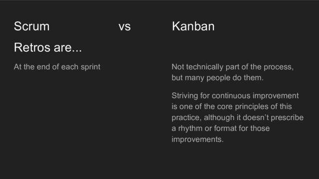 Retros are...
Scrum vs Kanban
At the end of each sprint Not technically part of the process,
but many people do them.
Striving for continuous improvement
is one of the core principles of this
practice, although it doesn’t prescribe
a rhythm or format for those
improvements.
