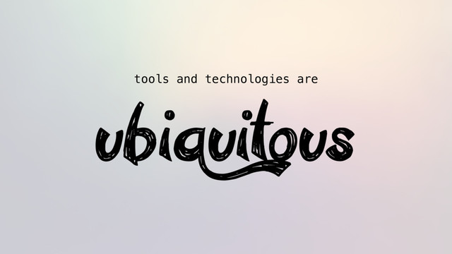 tools and technologies are
ubiquitous
