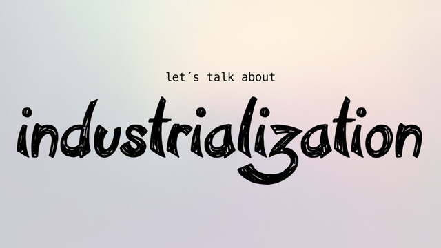 let´s talk about
industrialization
