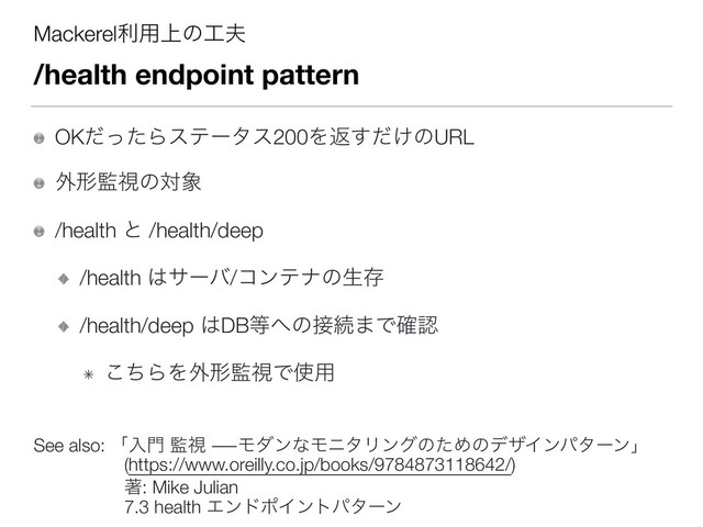 Mackerelར༻্ͷ޻෉
/health endpoint pattern
OKͩͬͨΒεςʔλε200Λฦ͚ͩ͢ͷURL
֎ܗ؂ࢹͷର৅
/health ͱ /health/deep
/health ͸αʔό/ίϯςφͷੜଘ
/health/deep ͸DB౳΁ͷ઀ଓ·Ͱ֬ೝ
ͪ͜ΒΛ֎ܗ؂ࢹͰ࢖༻ 
 
See also: ʮೖ໳ ؂ࢹ ―ϞμϯͳϞχλϦϯάͷͨΊͷσβΠϯύλʔϯʯ 
ɹɹɹɹɹ(https://www.oreilly.co.jp/books/9784873118642/) 
 
ɹɹɹɹɹஶ: Mike Julian  
ɹɹɹɹɹ7.3 health ΤϯυϙΠϯτύλʔϯ
