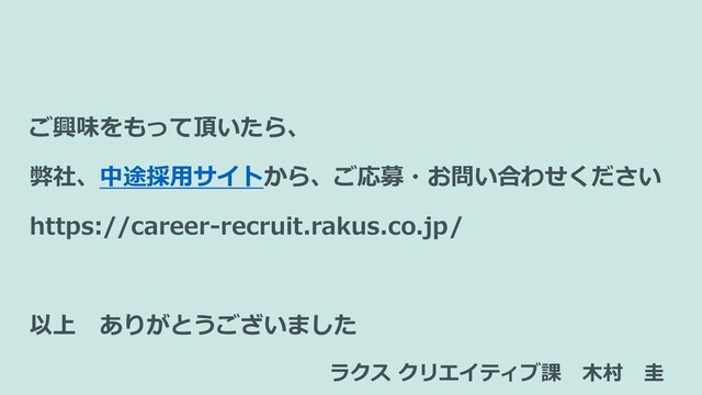ご興味をもって頂いたら、
弊社、中途採用サイトから、ご応募・お問い合わせください
https://career-recruit.rakus.co.jp/
以上 ありがとうございました
ラクス クリエイティブ課 木村 圭
