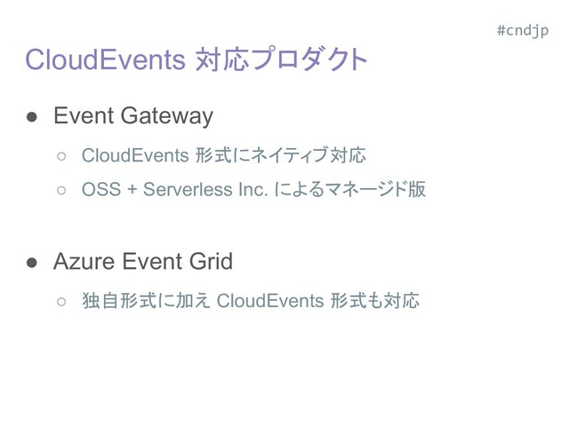 CloudEvents 対応プロダクト
● Event Gateway
○ CloudEvents 形式にネイティブ対応
○ OSS + Serverless Inc. によるマネージド版
○ V0.1 のみ対応
● Azure Event Grid
○ 独自形式に加え CloudEvents 形式も対応
○ v0.1 のみ対応
#cndjp
