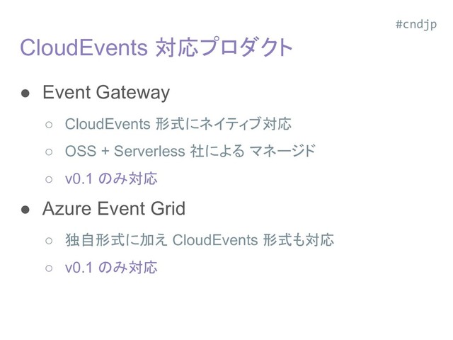 CloudEvents 対応プロダクト
● Event Gateway
○ CloudEvents 形式にネイティブ対応
○ OSS + Serverless 社による マネージド
○ v0.1 のみ対応
● Azure Event Grid
○ 独自形式に加え CloudEvents 形式も対応
○ v0.1 のみ対応
#cndjp

