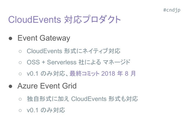 CloudEvents 対応プロダクト
● Event Gateway
○ CloudEvents 形式にネイティブ対応
○ OSS + Serverless 社による マネージド
○ v0.1 のみ対応、最終コミット 2018 年 8 月
● Azure Event Grid
○ 独自形式に加え CloudEvents 形式も対応
○ v0.1 のみ対応
#cndjp
