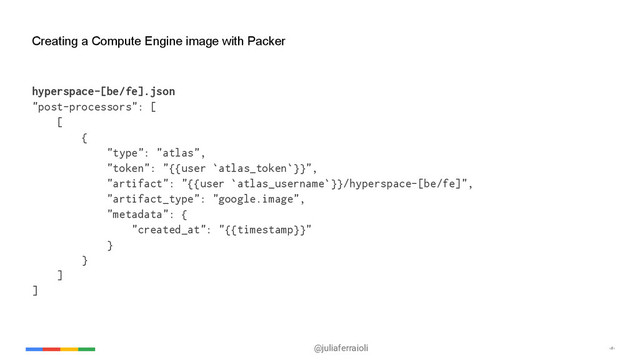@juliaferraioli ‹#›
Creating a Compute Engine image with Packer
hyperspace-[be/fe].json
"post-processors": [
[
{
"type": "atlas",
"token": "{{user `atlas_token`}}",
"artifact": "{{user `atlas_username`}}/hyperspace-[be/fe]",
"artifact_type": "google.image",
"metadata": {
"created_at": "{{timestamp}}"
}
}
]
]

