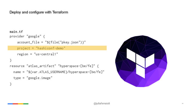 @juliaferraioli ‹#›
Deploy and configure with Terraform
main.tf
provider "google" {
account_file = "${file("pkey.json")}"
project = "hashiconf-demo"
region = "us-central1"
}
resource "atlas_artifact" "hyperspace-[be/fe]" {
name = "${var.ATLAS_USERNAME}/hyperspace-[be/fe]"
type = "google.image"
}
