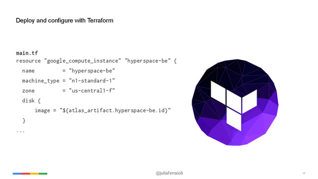 @juliaferraioli ‹#›
Deploy and configure with Terraform
main.tf
resource "google_compute_instance" "hyperspace-be" {
name = "hyperspace-be"
machine_type = "n1-standard-1"
zone = "us-central1-f"
disk {
image = "${atlas_artifact.hyperspace-be.id}"
}
...
