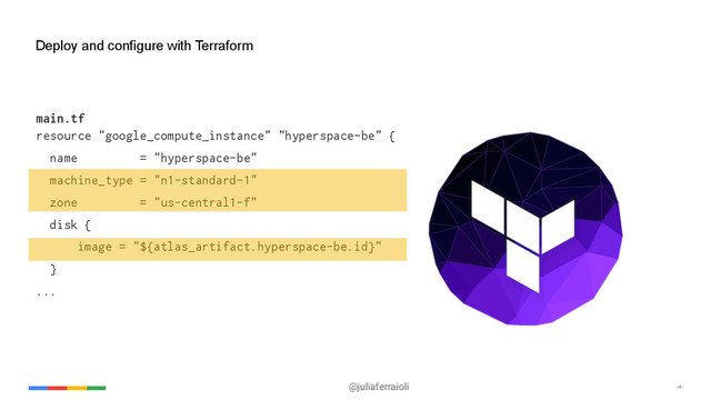 @juliaferraioli ‹#›
Deploy and configure with Terraform
main.tf
resource "google_compute_instance" "hyperspace-be" {
name = "hyperspace-be"
machine_type = "n1-standard-1"
zone = "us-central1-f"
disk {
image = "${atlas_artifact.hyperspace-be.id}"
}
...
