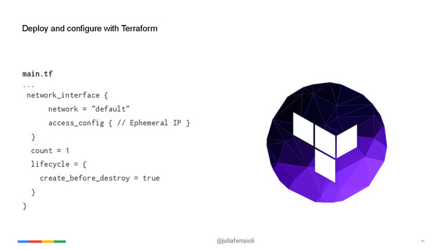@juliaferraioli ‹#›
Deploy and configure with Terraform
main.tf
...
network_interface {
network = "default"
access_config { // Ephemeral IP }
}
count = 1
lifecycle = {
create_before_destroy = true
}
}
