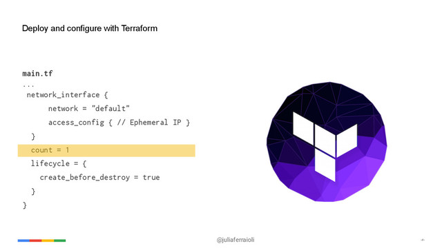 @juliaferraioli ‹#›
Deploy and configure with Terraform
main.tf
...
network_interface {
network = "default"
access_config { // Ephemeral IP }
}
count = 1
lifecycle = {
create_before_destroy = true
}
}
