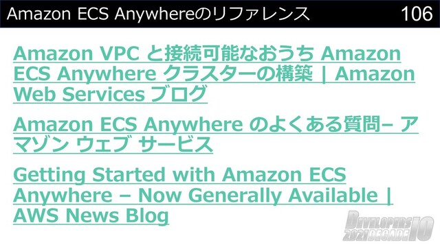 106
Amazon ECS Anywhereのリファレンス
Amazon VPC と接続可能なおうち Amazon
ECS Anywhere クラスターの構築 | Amazon
Web Services ブログ
Amazon ECS Anywhere のよくある質問– ア
マゾン ウェブ サービス
Getting Started with Amazon ECS
Anywhere – Now Generally Available |
AWS News Blog
