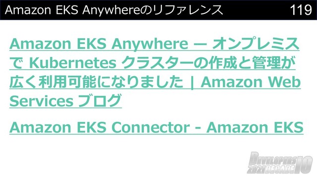 119
Amazon EKS Anywhereのリファレンス
Amazon EKS Anywhere ̶ オンプレミス
で Kubernetes クラスターの作成と管理が
広く利⽤可能になりました | Amazon Web
Services ブログ
Amazon EKS Connector - Amazon EKS
