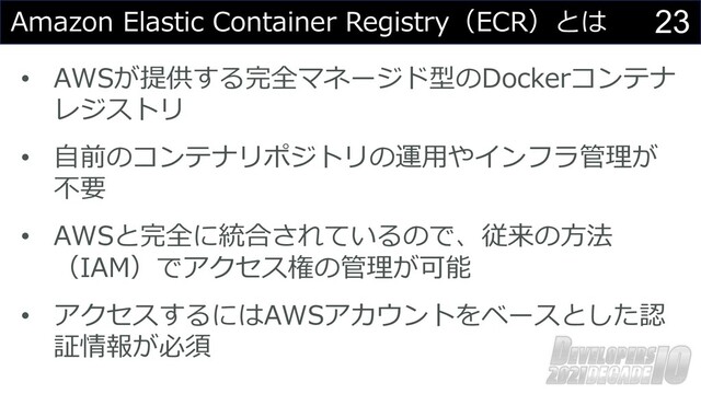 23
Amazon Elastic Container Registry（ECR）とは
• AWSが提供する完全マネージド型のDockerコンテナ
レジストリ
• ⾃前のコンテナリポジトリの運⽤やインフラ管理が
不要
• AWSと完全に統合されているので、従来の⽅法
（IAM）でアクセス権の管理が可能
• アクセスするにはAWSアカウントをベースとした認
証情報が必須
