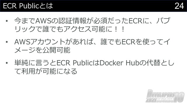 24
ECR Publicとは
• 今までAWSの認証情報が必須だったECRに、パブ
リックで誰でもアクセス可能に︕︕
• AWSアカウントがあれば、誰でもECRを使ってイ
メージを公開可能
• 単純に⾔うとECR PublicはDocker Hubの代替とし
て利⽤が可能になる
