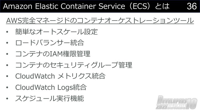 36
Amazon Elastic Container Service（ECS）とは
AWS完全マネージドのコンテナオーケストレーションツール
• 簡単なオートスケール設定
• ロードバランサー統合
• コンテナのIAM権限管理
• コンテナのセキュリティグループ管理
• CloudWatch メトリクス統合
• CloudWatch Logs統合
• スケジュール実⾏機能
