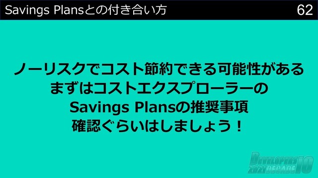 62
Savings Plansとの付き合い⽅
ノーリスクでコスト節約できる可能性がある
まずはコストエクスプローラーの
Savings Plansの推奨事項
確認ぐらいはしましょう︕
