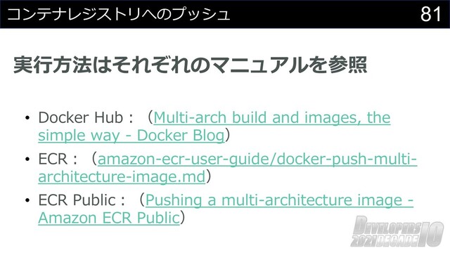 81
コンテナレジストリへのプッシュ
実⾏⽅法はそれぞれのマニュアルを参照
• Docker Hub︓（Multi-arch build and images, the
simple way - Docker Blog）
• ECR︓（amazon-ecr-user-guide/docker-push-multi-
architecture-image.md）
• ECR Public︓（Pushing a multi-architecture image -
Amazon ECR Public）
