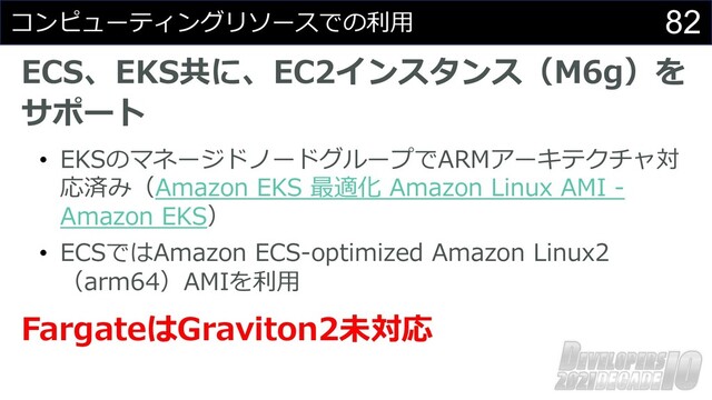 82
コンピューティングリソースでの利⽤
ECS、EKS共に、EC2インスタンス（M6g）を
サポート
• EKSのマネージドノードグループでARMアーキテクチャ対
応済み（Amazon EKS 最適化 Amazon Linux AMI -
Amazon EKS）
• ECSではAmazon ECS-optimized Amazon Linux2
（arm64）AMIを利⽤
FargateはGraviton2未対応

