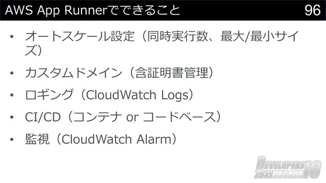 96
AWS App Runnerでできること
• オートスケール設定（同時実⾏数、最⼤/最⼩サイ
ズ）
• カスタムドメイン（含証明書管理）
• ロギング（CloudWatch Logs）
• CI/CD（コンテナ or コードベース）
• 監視（CloudWatch Alarm）
