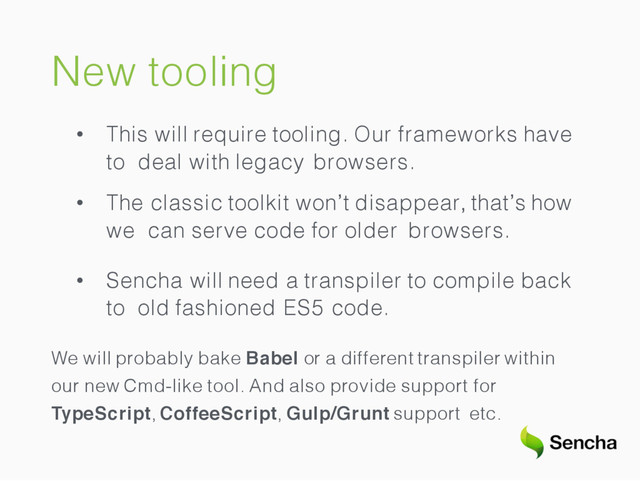 New tooling
• This will require tooling. Our frameworks have
to deal with legacy browsers.
• The classic toolkit won’t disappear, that’s how
we can serve code for older browsers.
• Sencha will need a transpiler to compile back
to old fashioned ES5 code.
We will probably bake Babel or a different transpiler within
our new Cmd-like tool. And also provide support for
TypeScript, CoffeeScript, Gulp/Grunt support etc.

