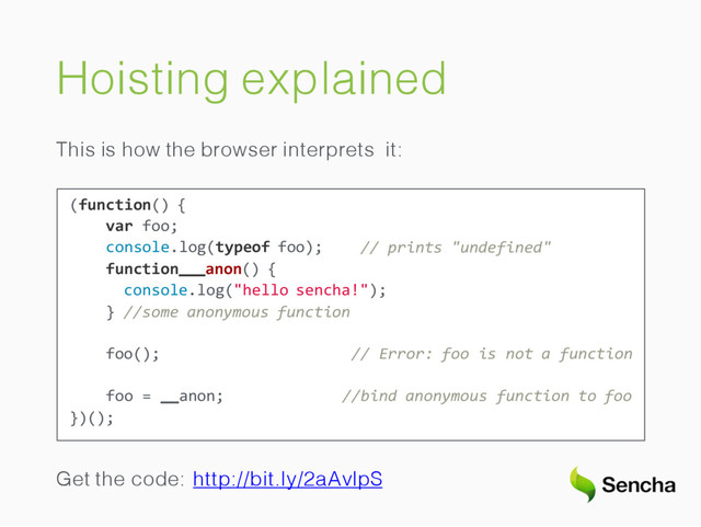 Hoisting explained
This is how the browser interprets it:
// prints "undefined"
(function() {
var foo;
console.log(typeof foo);
function anon() {
console.log("hello sencha!");
} //some anonymous function
foo(); // Error: foo is not a function
//bind anonymous function to foo
foo = anon;
})();
Get the code: http://bit.ly/2aAvlpS
