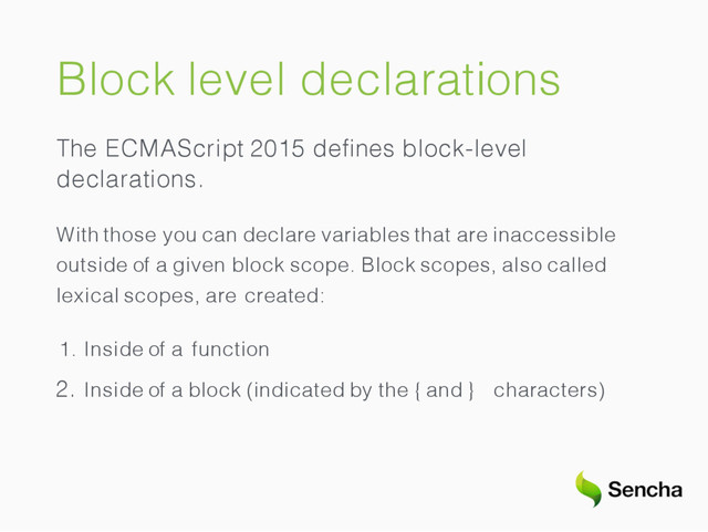 Block level declarations
The ECMAScript 2015 deﬁnes block-level
declarations.
With those you can declare variables that are inaccessible
outside of a given block scope. Block scopes, also called
lexical scopes, are created:
1. Inside of a function
2. Inside of a block (indicated by the { and } characters)
