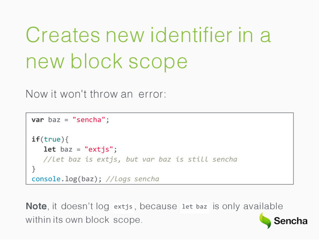 Creates new identiﬁer in a
new block scope
Now it won't throw an error:
var baz = "sencha";
if(true){
let baz = "extjs";
//let baz is extjs, but var baz is still sencha
}
console.log(baz); //logs sencha
extjs
Note, it doesn’t log , because let baz is only available
within its own block scope.
