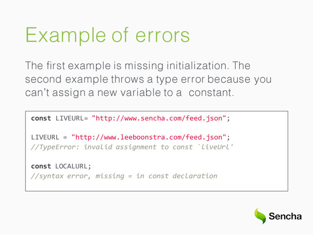 Example of errors
The ﬁrst example is missing initialization. The
second example throws a type error because you
can’t assign a new variable to a constant.
const LIVEURL= "http://www.sencha.com/feed.json";
LIVEURL = "http://www.leeboonstra.com/feed.json";
//TypeError: invalid assignment to const `liveUrl'
const LOCALURL;
//syntax error, missing = in const declaration
