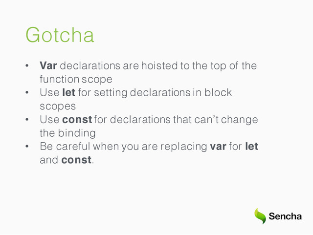Gotcha
• Var declarations are hoisted to the top of the
function scope
• Use let for setting declarations in block
scopes
• Use const for declarations that can’t change
the binding
• Be careful when you are replacing var for let
and const.

