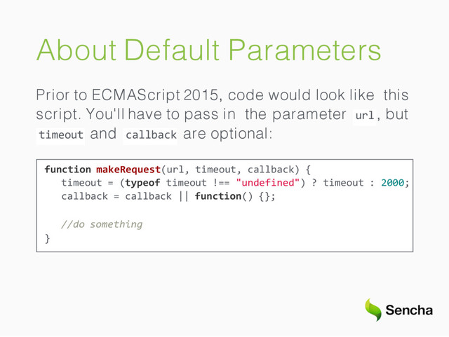 About Default Parameters
Prior to ECMAScript 2015, code would look like this
url
script. You'll have to pass in the parameter , but
timeout callback
and are optional:
function makeRequest(url, timeout, callback) {
timeout = (typeof timeout !== "undefined") ? timeout : 2000;
callback = callback || function() {};
//do something
}
